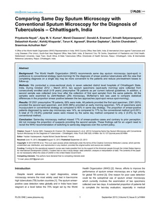 Comparing Same Day Sputum Microscopy with
Conventional Sputum Microscopy for the Diagnosis of
Tuberculosis – Chhattisgarh, India
Priyakanta Nayak1*
, Ajay M. V. Kumar2
, Mareli Claassens3
, Donald A. Enarson2
, Srinath Satyanarayana2
,
Debashish Kundu1
, Kshitij Khaparde1
, Tarun K. Agrawal4
, Shankar Dapkekar1
, Sachin Chandraker5
,
Sreenivas Achuthan Nair1
1 Office of the World Health Organization (WHO) Representative in India, WHO Country Office, New Delhi, India, 2 International Union against Tuberculosis and
Lung Diseases (The Union), South-East Asia Regional Office, New Delhi, India, 3 Desmond Tutu TB Centre, Department of Paediatrics and Child Health,
Stellenbosch University, Cape Town, South Africa, 4 State Tuberculosis Office, Directorate of Health Services, Raipur, Chhattisgarh, India, 5 Intermediate
Reference Laboratory, Raipur, Chhattisgarh, India
Abstract
Background: The World Health Organization (WHO) recommends same day sputum microscopy (spot-spot) in
preference to conventional strategy (spot-morning) for the diagnosis of smear positive tuberculosis with the view that
completing diagnosis on a single day may be more convenient to the patients and reduce pre-treatment losses to
follow-up.
Methods: We conducted a cross-sectional study in seven selected district level hospitals of Chhattisgarh State,
India. During October 2012 – March 2013, two sputum specimens (spot-early morning) were collected from
consecutively enrolled adult (≥18 years) presumptive TB patients as per current national guidelines. In addition, a
second sample was collected (one hour after the collection of first spot sample) from the same patients. All the
samples were examined by ziehl-Neelsen (ZN) microscopy. McNemar’s test was used to compare statistical
differences in the proportion smear positive between the two approaches (spot-spot versus spot-morning).
Results: Of 2551 presumptive TB patients, 69% were male. All patients provided the first spot specimen, 2361 (93%)
provided the second spot specimen, and 2435 (96%) provided an early morning specimen. 72% of specimens were
mucopurulent in conventional strategy as compared to 60% in same day strategy. The proportion of smear-positive
patients diagnosed by same day microscopy was 14%, as compared to 17% by the conventional method (p<0.001).
A total of 73 (16.9%) potential cases were missed by the same day method compared to only 2 (0.5%) by the
conventional method.
Conclusion: Same-day microscopy method missed 17% of smear-positive cases and contrary to prior perception,
did not increase the proportion of suspects providing the second sample. These findings call for an urgent need to
revisit the WHO recommendation of switching to same-day diagnosis over the current policy.
Citation: Nayak P, Kumar AMV, Claassens M, Enarson DA, Satyanarayana S, et al. (2013) Comparing Same Day Sputum Microscopy with Conventional
Sputum Microscopy for the Diagnosis of Tuberculosis – Chhattisgarh, India. PLoS ONE 8(9): e74964. doi:10.1371/journal.pone.0074964
Editor: Yazdan Yazdanpanah, Hopital Bichat Claude Bernard, France
Received June 14, 2013; Accepted August 10, 2013; Published September 23, 2013
Copyright: © 2013 NAYAK et al. This is an open-access article distributed under the terms of the Creative Commons Attribution License, which permits
unrestricted use, distribution, and reproduction in any medium, provided the original author and source are credited.
Funding: Funding for the operational research course was made possible from by the support of the American people through the United States Agency
for International Development (USAID). Funders had no role in study design, data collection, analysis or interpretation of data. The contents of this paper
do not necessarily reflect the views of USAID or the United States Government.
Competing interests: The authors have declared that no competing interests exist.
* E-mail: pikoo.2007@gmail.com
Introduction
Despite recent advances in rapid diagnostics, smear
microscopy remains the most widely used test in low-income
high tuberculosis (TB) burden countries [1]. The sputum smear-
positive case detection rates globally and in India have been
stagnant at a level below the 70% target set by the World
Health Organization (WHO) [2]. Hence, efforts to improve the
performance of sputum smear microscopy are a high priority
for global TB control [3]. One reason for poor case detection
could be the suboptimal use of sputum smear microscopy
which currently involves the examination of two specimens
collected over two days. A substantial proportion of patients fail
to complete the two-day evaluation, especially in medical
PLOS ONE | www.plosone.org 1 September 2013 | Volume 8 | Issue 9 | e74964
 
