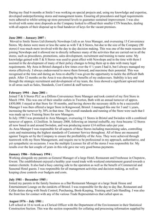 During my final 6 months at Smile I was working on special projects and, using my knowledge and expertise,
developed underperforming stores and management teams. Ensuring all procedures and legal requirements
were adhered to whilst setting up store personnel levels to guarantee sustained improvement. I was also
involved with some store disposals as the Company looked to offload their smaller CTN branches, dealing
with all aspects of their disposal up to final handover of keys for the vacant premises.
June 2001 – January 2007 :
Moved to Smile Stores Ltd (formerly Newshops Ltd) as an Area Manager, and overseeing 13 Convenience
Stores. My duties were more or less the same as with T & S Stores, but due to the size of the Company (90
stores) I was much more involved with the day to day decision making. This was one of the main reasons for
joining Newshops and it allowed me to directly influence many of the activities that are carried out in all the
stores, such as procedures, promotions, sales development, recruitment and training to name some. My
knowledge gained with T & S Stores was used to great effect with Newshops and in the time with them I
assisted in the development of many of their policy changes to bring them up to date with many legal
requirements. My Area in Bristol changed a few times over the 4 ½ years I had it, but I always managed my
stores effectively. I always endeavoured to move them forward, and maximise their potential. This was
recognised at the time and during an Area re-shuffle I was given the opportunity to tackle the difficult Bath
patch. After 12 months on the Area it was showing the benefits of my endeavours. Stability is key and
through the strategic recruitment and development of my team, the Area showed a significant upward trend
in all areas such as Sales, Standards, Cost Control & staff turnover.
February 1994 – June 2001 :
Joined T & S Stores PLC as a Dillons Convenience Store Manager and took control of my first Store in
March 1994. This was one of their smaller outlets in Twerton, Bath with an annual turnover of approx.
£450,000. I stayed at that Store for 18 months, and having shown the necessary skills to be a successful
Manager I was then offered a larger Store in Kingswood, Bristol. I managed this one for 3 and ½ years,
increasing the turnover by 30% in that time. The overall standards and running of the Store were such that I
was made up to a Training Store for new Managers.
In July 1998 I was promoted to Area Manager, overseeing 11 Stores in Bristol and Swindon with a combined
turnover of approx. £12million. In January 2000, following an internal reshuffle, my Area became 12 Stores
all now based in and around Swindon, and was producing nearer £14 million sales per year.
As Area Manager I was responsible for all aspects of these Stores including maximising sales, controlling
costs and maintaining the highest standards of Customer Service throughout. All of these are measured
against Targets set by the Company to ensure the profitability of the Area. They were achieved through
teamwork with my Store Management, and require me to be professional in my approach, authoritative, and
yet sympathetic on occasions. I was the multiple Licensee for all of the stores I was responsible for. My
results over the last couple of years in this role gave me very good bonus payments.
January 1986 – February 1994 :
Working alongside my parents as General Manager of a large Hotel, Restaurant and Freehouse in Chepstow,
Gwent. The establishment enjoyed a healthy year round trade with weekend entertainment geared towards a
mature clientele. It also had a busy catering side to the operation as well as the benefit of Commercial and
Seasonal Hotel guests. I was responsible for all management activities and decision making, as well as
keeping close controls over budgets and costs.
July 1981 – December 1985 :
Joined my parents in the family business as a Bar/Restaurant Manager at a large Steak House and
Entertainment Lounge on the outskirts of Bristol. I was responsible for the day to day Bar, Restaurant and
Cellar duties along with Stock Control, Purchasing, Book-Keeping, Training and Cash Handling. I was also
the front line for contact with any of the various Trade Representatives that called upon us.
August 1976 – July 1981 :
Left school at 16 to work as a Clerical Officer with the Department of the Environment in their Statistical
Construction Section. This was the section responsible for collating and processing information supplied by
 