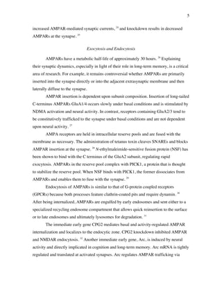 5
increased AMPAR-mediated synaptic currents, 24
and knockdown results in decreased
AMPARs at the synapse. 25
Exocytosis and Endocytosis
AMPARs have a metabolic half-life of approximately 30 hours. 26
Explaining
their synaptic dynamics, especially in light of their role in long-term memory, is a critical
area of research. For example, it remains controversial whether AMPARs are primarily
inserted into the synapse directly or into the adjacent extrasynaptic membrane and then
laterally diffuse to the synapse.
AMPAR insertion is dependent upon subunit composition. Insertion of long-tailed
C-terminus AMPARs GluA1/4 occurs slowly under basal conditions and is stimulated by
NDMA activation and neural activity. In contrast, receptors containing GluA2/3 tend to
be constitutively trafficked to the synapse under basal conditions and are not dependent
upon neural activity. 27
AMPA receptors are held in intracellular reserve pools and are fused with the
membrane as necessary. The administration of tetanus toxin cleaves SNAREs and blocks
AMPAR insertion at the synapse. 28
N-ethylmaleimide-sensitive fusion protein (NSF) has
been shown to bind with the C terminus of the GluA2 subunit, regulating rapid
exocytosis. AMPARs in the reserve pool complex with PICK1, a protein that is thought
to stabilize the reserve pool. When NSF binds with PICK1, the former dissociates from
AMPARs and enables them to fuse with the synapse. 29
Endocytosis of AMPARs is similar to that of G-protein coupled receptors
(GPCRs) because both processes feature clathrin-coated pits and require dynamin. 30
After being internalized, AMPARs are engulfed by early endosomes and sent either to a
specialized recycling endosome compartment that allows quick reinsertion to the surface
or to late endosomes and ultimately lysosomes for degradation. 31
The immediate early gene CPG2 mediates basal and activity-regulated AMPAR
internalization and localizes to the endocytic zone. CPG2 knockdown inhibited AMPAR
and NMDAR endocytosis. 32
Another immediate early gene, Arc, is induced by neural
activity and directly implicated in cognition and long-term memory. Arc mRNA is tightly
regulated and translated at activated synapses. Arc regulates AMPAR trafficking via
 