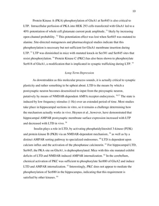 10
Protein Kinase A (PKA) phosphorylation of GluA1 at Ser845 is also critical to
LTP. Intracellular perfusion of PKA into HEK 293 cells transfected with GluA1 led to a
40% potentiation of whole cell glutamate current peak amplitude, 51
likely by increasing
open-channel probability. 52
This potentiation effect was lost when Ser845 was mutated to
alanine. Site-directed mutagenesis and pharmacological studies indicate that this
phosphorylation is necessary but not sufficient for GluA1 membrane insertion during
LTP. 53
LTP was diminished in mice with mutated knock-in Ser381 and Ser845 sites that
resist phosphorylation. 54
Protein Kinase C (PKC) has also been shown to phosphorylate
Ser818 of GluA1, a modification that is implicated in synaptic trafficking during LTP. 55
Long-Term Depression
As downtrodden as this molecular process sounds, it is actually critical to synaptic
plasticity and rather something to be upbeat about. LTD is the means by which a
postsynaptic neuron becomes desensitized to input from the presynaptic neuron,
putatively by means of NMDAR-dependent AMPA receptor endocytosis. 56,57
The state is
induced by low frequency stimulus (1 Hz) over an extended period of time. Most studies
take place in hippocampal sections in vitro, so it remains a challenge determining how
the mechanism actually works in vivo. Heynen et al., however, have demonstrated that
hippocampal AMPAR postsynaptic membrane surface expression increased with LTP
and decreased with LTD in vivo. 58
Insulin plays a role in LTD, by activating phosphatidylinositol 3-kinase (PI3K)
and protein kinase B (PKB) via an NMDAR-dependent mechanism, 59
as well as by a
distinct AMPAR sorting pathway to specialized endosomes. 60
LTD is dependent upon
calcium influx and the activation of the phosphatase calcineurin. 61
For hippocampal LTD,
Ser845, the PKA site on GluA1, is dephosphorylated. Mice with this site mutated exhibit
deficits of LTD and NMDAR-induced AMPAR internalization. 62
In the cerebellum,
chemical activation of PKC was sufficient to phosphorylate Ser880 of GluA2 and induce
LTD and AMPAR internalization. 63
Interestingly, PKC does not appear to mediate the
phosphorylation of Ser880 in the hippocampus, indicating that this requirement is
satisfied by other kinases. 64
 