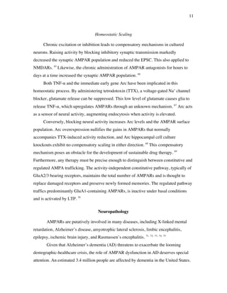 11
Homeostatic Scaling
Chronic excitation or inhibition leads to compensatory mechanisms in cultured
neurons. Raising activity by blocking inhibitory synaptic transmission markedly
decreased the synaptic AMPAR population and reduced the EPSC. This also applied to
NMDARs. 65
Likewise, the chronic administration of AMPAR antagonists for hours to
days at a time increased the synaptic AMPAR population. 66
Both TNF-! and the immediate early gene Arc have been implicated in this
homeostatic process. By administering tetrodotoxin (TTX), a voltage-gated Na+
channel
blocker, glutamate release can be suppressed. This low level of glutamate causes glia to
release TNF-!, which upregulates AMPARs through an unknown mechanism. 67
Arc acts
as a sensor of neural activity, augmenting endocytosis when activity is elevated.
Conversely, blocking neural activity increases Arc levels and the AMPAR surface
population. Arc overexpression nullifies the gains in AMPARs that normally
accompanies TTX-induced activity reduction, and Arc hippocampal cell culture
knockouts exhibit no compensatory scaling in either direction. 68
This compensatory
mechanism poses an obstacle for the development of sustainable drug therapy. 69
Furthermore, any therapy must be precise enough to distinguish between constitutive and
regulated AMPA trafficking. The activity-independent constitutive pathway, typically of
GluA2/3 bearing receptors, maintains the total number of AMPARs and is thought to
replace damaged receptors and preserve newly formed memories. The regulated pathway
traffics predominantly GluA1-containing AMPARs, is inactive under basal conditions
and is activated by LTP. 70
Neuropathology
AMPARs are putatively involved in many diseases, including X-linked mental
retardation, Alzheimer’s disease, amyotrophic lateral sclerosis, limbic encephalitis,
epilepsy, ischemic brain injury, and Rasmussen’s encephalitis. 71, 72, 73, 74, 75
Given that Alzheimer’s dementia (AD) threatens to exacerbate the looming
demographic-healthcare crisis, the role of AMPAR dysfunction in AD deserves special
attention. An estimated 3.4 million people are affected by dementia in the United States.
 