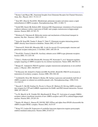 35
16
Kumar J and Mayer ML. Functional Insights from Glutamate Receptor Ion Channel Structures.
Annu. Rev. Physiol. 2013. 75:313–37
17
Xiao MY, Zhou Q, Nicoll RA. Metabotropic glutamate receptor activation causes a rapid
redistribution of AMPA receptors. Neuropharmacology 2001; 41:664–71
18
Smith WB, Starck SR, Roberts RW, Schuman EM. Dopaminergic stimulation of local protein
synthesis enhances surface expression of GluR1 and synaptic transmission in hippocampal
neurons. Neuron 2005; 45:765–79
19
Hirokawa N, Takemura R. Molecular motors and mechanisms of directional transport in
neurons. Nat. Rev. Neurosci. 2005; 6:201–14
20
Setou M, Seog DH, Tanaka Y, Kanai Y, Takei Y. Glutamate-receptor-interacting protein
GRIP1 directly steers kinesin to dendrites. Nature 2002; 417:83–87
21
Osterweil E, Wells DG, Mooseker MS. A role for myosin VI in postsynaptic structure and
glutamate receptor endocytosis. J. Cell Biol. 2005; 168:329–38
22
Nicoll RA, Tomita S, Bredt DS. Auxiliary subunits assist AMPA-type glutamate receptors.
Science 2006; 311:1253–56
23
Chen L, Chetkovich DM, Petralia RS, Sweeney NT, Kawasaki Y, et al. Stargazin regulates
synaptic targeting of AMPA receptors by two distinct mechanisms. Nature 2000; 408:936–43
24
Beique JC, Andrade R. PSD-95 regulates synaptic transmission and plasticity in rat cerebral
cortex. J. Physiol. 2003; 546:859–67
25
El-Husseini AE, Schnell E, Chetkovich DM, Nicoll RA, Bredt DS. PSD-95 involvement in
maturation of excitatory synapses. Science 2000; 290:1364–68
26
Archibald K, Perry MJ, Molnár E, Henley JM. Surface expression and metabolic half-life of
AMPA receptors in cultured rat cerebellar granule cells. Neuropharmacology. 1998;37(10-
11):1345-53.
27
Hayashi Y, Shi SH, Esteban JA, Piccini A, Poncer JC, Malinow R. Driving AMPA receptors
into synapses by LTP and CaMKII: requirement for GluR1 and PDZ domain interaction. Science
2000; 287:2262–67
28
Lu W, Man H, Ju W, Trimble WS, MacDonald JF, Wang YT. Activation of synaptic NMDA
receptors induces membrane insertion of new AMPA receptors and LTP in cultured hippocampal
neurons. Neuron 2001; 29:243–54
29
Hanley JG, Khatri L, Hanson PI, Ziff EB. NSF ATPase and alpha-/beta-SNAPs disassemble the
AMPA receptor-PICK1 complex. Neuron 2002; 34:53–67
30
Wang YT, Linden DJ. Expression of cerebellar long-term depression requires postsynaptic
clathrin-mediated endocytosis. Neuron 2000; 25:635–47
 