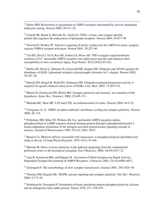 36
31
Ehlers MD. Reinsertion or degradation of AMPA receptors determined by activity-dependent
endocytic sorting. Neuron 2000; 28:511–25
32
Cottrell JR, Borok E, Horvath TL, Nedivi E. CPG2: a brain- and synapse-specific
protein that regulates the endocytosis of glutamate receptors. Neuron 2004; 44:677–90
33
Steward O, Worley PF. Selective targeting of newly synthesized Arc mRNA to active synapses
requires NMDA receptor activation. Neuron 2001; 30:227–40
34
Yin HZ, Hsu CI, Yu S, Rao SD, Sorkin LS, Weiss JH. TNF-! triggers rapid membrane
insertion of Ca2+
permeable AMPA receptors into adult motor neurons and enhances their
susceptibility to slow excitotoxic injury. Exp Neurol. 2012;238(2):93-102.
35
Burbea M, Dreier L, Dittman JS, Grunwald ME, Kaplan JM. Ubiquitin and AP180 regulate the
abundance of GLR-1 glutamate receptors at postsynaptic elements in C. elegans. Neuron 2002;
35:107–20
36
Patrick GN, Bingol B, Weld HA, Schuman EM. Ubiquitin-mediated proteasome activity is
required for agonist-induced endocytosis of GluRs. Curr. Biol. 2003; 13:2073–81
37
Martin SJ, Grimwood PD, Morris RG. Synaptic plasticity and memory: an evaluation of the
hypothesis. Annu. Rev. Neurosci. 2000; 23:649–711.
38
Malenka RC, Bear MF. LTP and LTD: an embarrassment of riches. Neuron 2004; 44:5–21
39
Turrigiano, G. G. AMPA receptors unbound: membrane cycling and synaptic plasticity. Neuron
2000; 26: 5-8.
40
Perkinton, MS; Sihra TS, Willams RJ. Ca2
+
-permeable AMPA receptors induce
phosphorylation of cAMP response element-binding protein through a phosphatidylinositol 3-
kinase-dependent stimulation of the mitogen-activated protein kinase signaling cascade in
neurons. Journal of Neuroscience 1999; 19 (14): 5861–5874.
41
Barnes CA. Memory deficits associated with senescence: a neurophysiological and behavioral
study in the rat. J Comp Physiol Psychol; 1979. 93(1):74-104.
42
Maroun M. Stress reverses plasticity in the pathway projecting from the ventromedial
prefrontal cortex to the basolateral amygdala. Eur J Neurosci. 2006; 24(10):2917-22.
43
Liao R, Scannevin RH, and Huganir R. Activation of Silent Synapses by Rapid Activity-
Dependent Synaptic Recruitment of AMPA Receptors. J Neurosci 2001; 21(16):6008–6017.
44
Greengard P. The neurobiology of slow synaptic transmission. Science 2001; 294:1024–30
45
Thomas GM, Huganir RL. MAPK cascade signaling and synaptic plasticity. Nat. Rev. Neurosci.
2004; 5:173–83
46
Schulman H, Greengard P. Stimulation of brain membrane protein phosphorylation by calcium
and an endogenous heat-stable protein. Nature 1978; 271: 478-479.
 