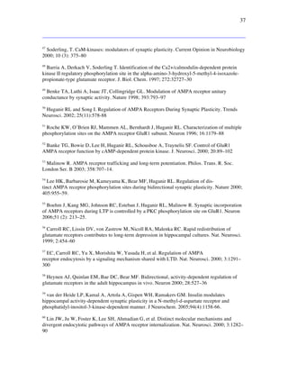 37
47
Soderling, T. CaM-kinases: modulators of synaptic plasticity. Current Opinion in Neurobiology
2000; 10 (3): 375–80
48
Barria A, Derkach V, Soderling T. Identification of the Ca2+/calmodulin-dependent protein
kinase II regulatory phosphorylation site in the alpha-amino-3-hydroxyl-5-methyl-4-isoxazole-
propionate-type glutamate receptor. J. Biol. Chem. 1997; 272:32727–30
49
Benke TA, Luthi A, Isaac JT, Collingridge GL. Modulation of AMPA receptor unitary
conductance by synaptic activity. Nature 1998; 393:793–97
50
Huganir RL and Song I. Regulation of AMPA Receptors During Synaptic Plasticity. Trends
Neurosci. 2002; 25(11):578-88
51
Roche KW, O’Brien RJ, Mammen AL, Bernhardt J, Huganir RL. Characterization of multiple
phosphorylation sites on the AMPA receptor GluR1 subunit. Neuron 1996; 16:1179–88
52
Banke TG, Bowie D, Lee H, Huganir RL, Schousboe A, Traynelis SF. Control of GluR1
AMPA receptor function by cAMP-dependent protein kinase. J. Neurosci. 2000; 20:89–102
53
Malinow R. AMPA receptor trafficking and long-term potentiation. Philos. Trans. R. Soc.
London Ser. B 2003; 358:707–14.
54
Lee HK, Barbarosie M, Kameyama K, Bear MF, Huganir RL. Regulation of dis-
tinct AMPA receptor phosphorylation sites during bidirectional synaptic plasticity. Nature 2000;
405:955–59.
55
Boehm J, Kang MG, Johnson RC, Esteban J, Huganir RL, Malinow R. Synaptic incorporation
of AMPA receptors during LTP is controlled by a PKC phosphorylation site on GluR1. Neuron
2006;51 (2): 213–25.
56
Carroll RC, Lissin DV, von Zastrow M, Nicoll RA, Malenka RC. Rapid redistribution of
glutamate receptors contributes to long-term depression in hippocampal cultures. Nat. Neurosci.
1999; 2:454–60
57
EC, Carroll RC, Yu X, Morishita W, Yasuda H, et al. Regulation of AMPA
receptor endocytosis by a signaling mechanism shared with LTD. Nat. Neurosci. 2000; 3:1291–
300
58
Heynen AJ, Quinlan EM, Bae DC, Bear MF. Bidirectional, activity-dependent regulation of
glutamate receptors in the adult hippocampus in vivo. Neuron 2000; 28:527–36
59
van der Heide LP, Kamal A, Artola A, Gispen WH, Ramakers GM. Insulin modulates
hippocampal activity-dependent synaptic plasticity in a N-methyl-d-aspartate receptor and
phosphatidyl-inositol-3-kinase-dependent manner. J Neurochem. 2005;94(4):1158-66.
60
Lin JW, Ju W, Foster K, Lee SH, Ahmadian G, et al. Distinct molecular mechanisms and
divergent endocytotic pathways of AMPA receptor internalization. Nat. Neurosci. 2000; 3:1282–
90
 