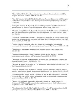 38
61
Zhou Q, Xiao M, Nicoll RA. Contribution of cytoskeleton to the internalization of AMPA
receptors. Proc. Natl. Acad. Sci. 2001; 98:1261–66
62
Lee HK, Takamiya K, Han JS, Man H, Kim CH, et al. Phosphorylation of the AMPAreceptor
GluR1 subunit is required for synaptic plasticity and retention of spatial memory. Cell 2003;
112:631–43
63
Chung HJ, Steinberg JP, Huganir RL, Linden DJ. Requirement of AMPA receptor GluR2
phosphorylation for cerebellar long-term depression. Science 2003; 300:1751–55
64
Kim CH, Chung HJ, Lee HK, Huganir RL. Interaction of the AMPA receptor subunit GluR2/3
with PDZ domains regulates hippocampal long-term depression. Proc. Natl. Acad. Sci. 2001;
98:11725–30
65
Lissin DV, Gomperts SN, Carroll RC, Christine CW, Kalman D, et al. Activity differen- tially
regulates the surface expression of synaptic AMPA and NMDA glutamate receptors. Proc. Natl.
Acad. Sci. 1998; 95:7097–102
66
Liao D, Zhang X, O’Brien R, Ehlers MD, Huganir RL. Regulation of morphological
postsynaptic silent synapses in developing hippocampal neurons. Nat. Neurosci. 1999; 2:37– 43
67
Stellwagen D, Malenka RC. Synaptic scaling mediated by glial TNF-!. Nature 2006;
440:1054–59
68
Shepherd JD, Rumbaugh G, Wu J, Chowdhury S, Plath N, et al. Arc/Arg3.1 mediates
homeostatic synaptic scaling of AMPA receptors. Neuron 2006; 52:475–84
69
Turrigiano G, Nelson S. Thinking Globally, Acting Locally: AMPA Receptor Turnover and
Synaptic Strength. Neuron 1998; 21(5):933–935.
70
Malinow, R, Mainen, ZF, Hayashi, Y. LTP Mechanisms: from silence to four-lane traffic. Curr.
Opp. Neurobio. 2000; 10:352-357.
71
Hsieh H, Boehm J, Sato C, Iwatsubo T, Tomita T, Sisodia S, Malinow R. AMPAR removal
underlies Abeta-induced synaptic depression and dendritic spine loss. Neuron 2006;52:831–843.
72
Lai M, Hughes EG, Peng X, Zhou L, Gleichman AJ, Shu H, Mata S, Kremens D, Vitaliani R,
Geschwind MD, et al. AMPA receptor antibodies in limbic encephalitis alter synaptic receptor
location. Ann Neurol. 2009; 65:424–434.
73
Rogers SW, Andrews PI, Gahring LC, Whisenand T, Cauley K, Crain B, Hughes TE,
Heinemann SF, McNamara JO. Autoantibodies to glutamate receptor GluR3 in Rasmussen’s
encephalitis. Science. 1994; 265:648–651.
74
Soundarapandian MM, Tu WH, Peng PL, Zervos AS, Lu Y. AMPA receptor subunit GluR2
gates injurious signals in ischemic stroke. Mol Neurobiol. 2005; 32:145–155.
 