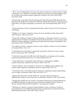 39
75
Wu Y, Arai AC, Rumbaugh G, Srivastava AK, Turner G, Hayashi T, Suzuki E, Jiang Y, Zhang
L, Rodriguez J, et al. Mutations in ionotropic AMPA receptor three alter channel properties and
are associated with moderate cognitive impairment in humans. Proc Natl Acad Sci 2007;
104:18163–18168.
76
Plassman BL, Langa KM, Fisher GG, Heeringa SG, Weir DR, Ofstedal MB, Burke JR, Hurd
MD, Potter GG, Rodgers WL, Steffens DC, Willis RJ, Wallace RB. Prevalence of dementia in the
United States: The aging, demographics, and memory study. Neuroepidemiology 2007; 29:125–
132.
77
Federal Interagency Forum on Aging-Related Statistics. Older Americans 2012: Key Indicators
of Wellbeing.
78
Mudher A, Lovestone S. Alzheimer's disease-do tauists and baptists finally shake hands?
Trends Neurosci.. 2002; 25(1):22–26.
79
Heneka MT, Nadrigny F, Regen T, Martinez-Hernandez A, Dumitrescu-Ozimek L, Terwel D,
Jardanhazi-Kurutz D, Walter J, Kirchhoff F, Hanisch UK, Kummer MP. . Locus ceruleus controls
Alzheimer's disease pathology by modulating microglial functions through norepinephrine. Proc
Natl Acad Sci 2010; 107:6058–6063
80
de la Monte S, Wands J. Alzheimer’s disease is type 3 diabetes–evidence reviewed. J Diabetes
Sci Technol 2008; 2: 1101–1113.
81
LaFerla FM, Green, KN, Oddo, S. Intracellular amyloid-! in Alzheimer’s disease. Nature
Reviews Neuroscience 2007; 8:499-509.
82
Cirrito JR, Yamada KA, Finn MB, Sloviter RS, Bales KR, et al. Synaptic activity regulates
interstitial fluid amyloid-beta levels in vivo. Neuron 2005; 48:913–22
83
Snyder EM, Nong Y, Almeida CG, Paul S, Moran T, et al. Regulation of NMDA
receptor trafficking by amyloid-!. Nat. Neurosci. 2005; 8:1051–58
84
Hsieh H, Boehm J, Sato C, Iwatsubo T, Tomita T, et al. AMPAR removal underlies A!-
induced synaptic depression and dendritic spine loss. Neuron 2006; 52:831–43
85
Armstrong N, Sun Y, Chen GQ, Gouaux E. Structure of a glutamate-receptor ligand-binding
core in complex with kainate. Nature 1998; 395 (6705): 913–7.
86
Patneau DK, Mayer ML, Jane DE, Watkins JC. Activation and desensitization of
AMPA/kainate receptors by novel derivatives of willardiine. J Neurosci. 1992; 12(2):595-606.
87
Hogberg HT and Bal-Price AK. Domoic Acid-Induced Neurotoxicity Is Mainly Mediated by
the AMPA/KA Receptor: Comparison between Immature and Mature Primary Cultures of
Neurons and Glial Cells from Rat Cerebellum. J. Toxicology 2011; [Epub].
88
Moykkynen T, Korpi E, Lovinger D. Ethanol Inhibits "-Amino-3-hydyroxy-5-methyl-4-
isoxazolepropionic Acid (AMPA) Receptor Function in Central Nervous System Neurons by
Stabilizing Desensitization. JPET 2003; 306(2): 546-555
 
