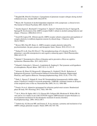 40
89
Haugbøl SR, Ebert B, Ulrichsen J. Upregulation of glutamate receptor subtypes during alcohol
withdrawal in rats. Alcohol 2005; 40(2):89-95.
90
Mason, BJ. Treatment of alcohol-dependent outpatients with acamprosate: a clinical review.
The Journal of Clinical Psychiatry 2001; 62(20): 42–8.
91
Sanchis-Segura C, Borchardt T, Vengeliene V, Zghoul T, Bachteler D, Gass P, Sprengel R,
Spanagel R. Involvement of the AMPA receptor GluR-C subunit in alcohol-seeking behavior and
relapse. J Neurosci. 2006;26(4):1231-8.
92
Good CH, Lupica CR. Afferent-specific AMPA receptor subunit composition and regulation of
synaptic plasticity in midbrain dopamine neurons by abused drugs. J Neurosci. 2010;
30(23):7900-9.
93
Bowers MS, Chen BT, Bonci A. AMPA receptor synaptic plasticity induced by
psychostimulants: the past, present, and therapeutic future. Neuron. 2010; 67(1):11-24
94
Nathan PJ, Lu K, Gray M, Oliver C. The neuropharmacology of L-theanine (N-ethyl-L-
glutamine): a possible neuroprotective and cognitive enhancing agent. J Herb Pharmacother.
2006; 6(2):21-30
95
Kakuda T. Neuroprotective effects of theanine and its preventive effects on cognitive
dysfunction. Pharmacol Res. 2011; 64(2):162-8
96
Erhardt S, Schwieler L, Nilsson L, Linderholm K, Engberg G. The kynurenic acid hypothesis
of schizophrenia. Physiol. Behav. 2007; 92 (1–2): 203–9
97
Schwarcz R, Elmer GI, Bergeron R; Albuquerque E,; Guidetti P, Wu H. Reduction of
Endogenous Kynurenic Acid Formation Enhances Extracellular Glutamate, Hippocampal
Plasticity, and Cognitive Behavior. Neuropsychopharmacology 2010; 35 (8): 1734–1742.
98
Dinh, L, Nguyen T, Salgado H, Atzori M. Norepinephrine homogeneously inhibits alpha-
amino-3-hydroxyl-5-methyl-4-isoxazole-propionate- (AMPAR-) mediated currents in all layers
of the temporal cortex of the rat. Neurochem Res 2009; 34 (11): 1896–906.
99
French, JA et al. Adjunctive perampanel for refractory partial-onset seizures: Randomized
phase III study 304. Neurology 2012; 79(6): 589–596.
100
Alt A, Weiss B, Ogden AM, Li X, Gleason SD, Calligaro DO, Bleakman D, Witkin JM. In
vitro and in vivo studies in rats with LY293558 suggest AMPA/kainate receptor blockade as a
novel potential mechanism for the therapeutic treatment of anxiety disorders.
Psychopharmacology. 2006; 185(2):240-7.
101
Sobolevsky AI, Rosconi MP, and Gouaux E. X-ray structure, symmetry and mechanism of an
AMPA-subtype glutamate receptor. Nature 2009; 462:745–756.
 