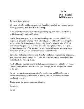 Lu Xu
	 	 	 	 	 	 	 	 	 	 (718) - 316 5809 	
	 	 	 	 	 	 	 	 	 	 lx383@nyu.edu
To whom it may concern:
My name is Lu Xu and I am an energetic fresh Computer Science graduate student
recently graduated from New York University.
In my efforts to earn employment with your company, I am writing this letter to
highlight my skills and qualiﬁcations.
Firstly, through my years of studies both in college and graduate school, I both
majored in Computer Science, which let me build a solid foundation in computer
science and software engineering. I especially thankful for my school NYU, the
curriculums they provided us and the academic atmosphere fostered us to gain
deeper understanding of the software engineering principals and motivated us to
purse more challenges and innovations in software industries.
Secondly, I had done numerous projects in Java and other programming languages,
which gave me hands on experiences which will help me to leap into industry jobs
fast and gets me one step ahead.
Finally, I have a great personality and always maintain positive attitude. My friends
call me people person. I think I’ll be a great team player and bring my own value
to the team.
I greatly appreciate your consideration for employment and I look forward to
further discussing my qualiﬁcations in person. I will be reached at the phone
number given above.
Thanks again for your time and consideration.
Sincerely,
Lu Xu
 