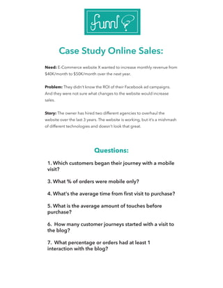 Case Study Online Sales:
Need: E-Commerce website X wanted to increase monthly revenue from
$40K/month to $50K/month over the next year.
Problem: They didn't know the ROI of their Facebook ad campaigns.
And they were not sure what changes to the website would increase
sales.
Story: The owner has hired two different agencies to overhaul the
website over the last 3 years. The website is working, but it's a mishmash
of different technologies and doesn't look that great.
Questions:
1. Which customers began their journey with a mobile
visit?
3. What % of orders were mobile only?
4. What's the average time from ﬁrst visit to purchase?
5. What is the average amount of touches before
purchase?
6. How many customer journeys started with a visit to
the blog?
7. What percentage or orders had at least 1
interaction with the blog?
 