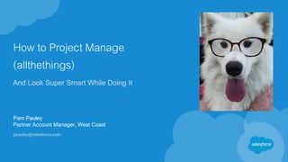 How to Project Manage
(allthethings)
And Look Super Smart While Doing It
Pam Pauley
Partner Account Manager, West Coast
ppauley@salesforce.com
 