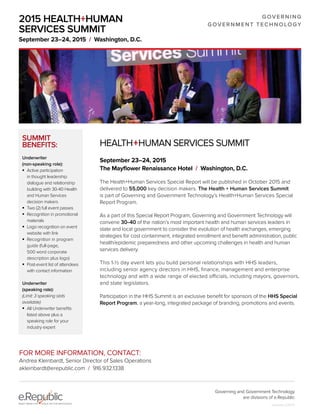 HEALTH+HUMAN SERVICES SUMMIT
September 23–24, 2015
The Mayflower Renaissance Hotel / Washington, D.C.
The Health+Human Services Special Report will be published in October 2015 and
delivered to 55,000 key decision makers. The Health + Human Services Summit
is part of Governing and Government Technology’s Health+Human Services Special
Report Program.
As a part of this Special Report Program, Governing and Government Technology will
convene 30–40 of the nation’s most important health and human services leaders in
state and local government to consider the evolution of health exchanges, emerging
strategies for cost containment, integrated enrollment and benefit administration, public
health/epidemic preparedness and other upcoming challenges in health and human
services delivery.
This 1-½ day event lets you build personal relationships with HHS leaders,
including senior agency directors in HHS, finance, management and enterprise
technology and with a wide range of elected officials, including mayors, governors,
and state legislators.
Participation in the HHS Summit is an exclusive benefit for sponsors of the HHS Special
Report Program, a year-long, integrated package of branding, promotions and events.
SUMMIT
BENEFITS:
Underwriter
(non-speaking role):
	 Active participation
in thought leadership
dialogue and relationship
building with 30-40 Health
and Human Services
decision makers
	 Two (2) full event passes
	 Recognition in promotional
materials
	 Logo recognition on event
website with link
	 Recognition in program
guide (full-page,
500 word corporate
description plus logo)
	 Post-event list of attendees
with contact information
Underwriter
(speaking role):
(Limit: 3 speaking slots
available)
	 All Underwriter benefits
listed above plus a
speaking role for your
industry expert
FOR MORE INFORMATION, CONTACT:
Andrea Kleinbardt, Senior Director of Sales Operations
akleinbardt@erepublic.com / 916.932.1338
2015 HEALTH+HUMAN
SERVICES SUMMIT
September 23–24, 2015 / Washington, D.C.
GOVERNING
GOVERNMENT TECHNOLOGY
Governing and Government Technology
are divisions of e.Republic
Updated 2/25/15
 