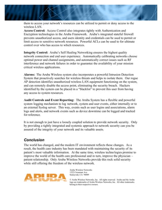 them to access your network’s resources can be utilized to permit or deny access to the
wireless LAN.
Access Control: Access Control also integrates tightly with Authentication and
Encryption technologies in the Aruba Framework. Aruba’s integrated stateful firewall
prevents unauthorized access, and users identity and credentials can be used to permit or
limit access to sensitive network resources. Powerful ACLs can be used to for ultimate
control over who has access to which resources.
Integrity Control: Aruba’s Self Healing Networking ensures the highest quality
network connection and end user experience. Automatically calibrating networks choose
optimal power and channel assignments, and automatically correct issues such as RF
interference and network failures in order to guarantee the availability of your mission
critical wireless applications.
Alarms: The Aruba Wireless system also incorporates a powerful Intrusion Detection
System that proactively searches for wireless threats and helps to isolate them. Our rogue
AP detection identifies unauthorized wireless LAN equipment functioning on the system,
and can remotely disable the access point, eliminating the security breach. Hackers
identified by the system can be placed in a “blacklist” to prevent this user from having
any access to system resources.
Audit Controls and Event Reporting: The Aruba System has a flexible and powerful
system logging mechanism to log network, system and user events, either internally or to
an external Syslog server. This way, events such as user logins and associations, alarm
logs and alerts, and network events such as device downtime can be logged and tracked
for reference.
It is not enough to just have a loosely coupled solution to provide network security. Only
by providing a tightly integrated and systemic approach to network security can you be
assured of the integrity of your network and its valuable assets.
Conclusion
The world has changed, and the modern IT environment reflects these changes. As a
result, the health care industry has been mandated with maintaining the security of its
patient’s most valuable information. At the same time, wireless technologies promise to
improve the world of the health care professional and in turn, improve the physician –
patient relationship. Only Aruba Wireless Networks provide this rock solid security
while still offering the freedom of the wireless network.
Aruba Wireless Networks
1322 Crossman Ave
Sunnyvale, CA 94089
© Aruba Wireless Networks, Inc. All rights reserved. Aruba and the Aruba
logo are trademarks of Aruba Wireless Networks, Inc. All other trademarks
belong to their respective owners.
 