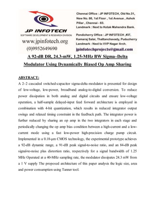 A 92-dB DR, 24.3-mW, 1.25-MHz BW Sigma–Delta
Modulator Using Dynamically Biased Op Amp Sharing
ABSTRACT:
A 2–2 cascaded switched-capacitor sigma-delta modulator is presented for design
of low-voltage, low-power, broadband analog-to-digital conversion. To reduce
power dissipation in both analog and digital circuits and ensure low-voltage
operation, a half-sample delayed-input feed forward architecture is employed in
combination with 4-bit quantization, which results in reduced integrator output
swings and relaxed timing constraint in the feedback path. The integrator power is
further reduced by sharing an op amp in the two integrators in each stage and
periodically changing the op amp bias condition between a high-current and a low-
current mode using a fast low-power high-precision charge pump circuit.
Implemented in a 0.18-μm CMOS technology, the experimental prototype achieves
a 92-dB dynamic range, a 91-dB peak signal-to-noise ratio, and an 84-dB peak
signal-to-noise plus distortion ratio, respectively for a signal bandwidth of 1.25
MHz Operated at a 40-MHz sampling rate, the modulator dissipates 24.3 mW from
a 1 V supply The proposed architecture of this paper analysis the logic size, area
and power consumption using Tanner tool.
 