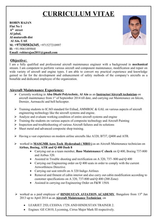 CURRICULUM VITAE
ROBIN RAJAN
Flat No 1
6th
street
Al jabal,
Al mutaredh dist
Al Ain, UAE
M: +971505826345, +971527210997
H: +91-9061489868
Email: robinrajan2011@gmail.com
Objective:
I am a fully qualified and professional aircraft maintenance engineer with a background in mechanical
stream. I am competent to perform various aircraft and component maintenance, modification and repair on
wide variety of aircraft and engine types. I am able to convert my practical experience and knowledge
gained so far for the development and enhancement of safety methods of the company’s aircrafts as a
bonafide and dedicated employee of the organization.
Aircraft Maintenance Experience:
 Currently working in Abu Dhabi Polytechnic, Al Ain as an Instructor/Aircraft technician on
aircraft maintenance from 1st
of September 2014 till date, and carrying out Maintenance on falcon,
Dornier, Aermacchi and bell helicopter.
 Training students to ICAO standard for Etihad, AMMROC & GAL on various aspects of aircraft
engineering technology like the aircraft systems and engine.
 Analyze and evaluate working condition of entire aircraft systems and engine
 Training the students on various aspects of composite technology and Aircraft Painting
 Inspection and troubleshooting of various Aircraft failures and its solutions
 Sheet metal and advanced composite shop training.
 Having a vast experience on modern airline aircrafts like A320, B737, Q400 and ATR.
 worked in MASGMR Aero Tech Hyderabad ( MRO ) as an Aircraft Maintenance technician on
Airbus, Boeing, ATR and Q 400 Dash 8
• Carrying out as a team member, Base Maintenance C check on Q 400, Boeing 737-800
and Airbus 320.
• Assisted in Trouble shooting and rectification on A 320, 737- 800 and Q 400
• Carrying out Engineering order on Q 400 seats in order to comply with the current
Airworthiness Directive.
• Carrying out seat retrofit on A 320 Indigo Airlines
• Removal and fitment of cabin interior and also carry out cabin modification according to
customer specifications on A 320, 737-800 and Q 400 (200 Zone)
• Assisted in carrying out Engineering Order on P&W 150A
 worked as a paid employee of HINDUSTAN AVIATION ACADEMY, Bangalore from 13th
Jan
2013 up to April 2014 as an Aircraft Maintenance Technician on
• LEARJET 25D, CESSNA 172N AND HINDUSTAN TRAINER 2.
• Engines: GE CJ610, Lycoming, Cirrus Major Mark III respectively.
 