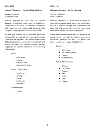 2
2008 – 2009
Leighton’s Contractors – Northern Missing Link Rail
Surveyors.Assistant
Survey Technician
Primarily employed to assist staff and contract
Surveyors to undertake various surveying tasks in the
construction of the 70Km rail formation. I undertook
both supervised and unsupervised surveying tasks
using both GPS equipment and robotic instruments.
My role was primarily as an instrument technician
setting out for the earthworks formation and drainage
culverts on the alignment. I was introduced to Trimble
GPS and total stations, namely the Trimble R6 GPS and
S6 total station with the TSC2 field controller. I was also
responsible for machine calibrations and maintaining
GPS machines.
Setouts
• Clear Limits
• Fencing
• Cut / Fill Extents
• Batters, Earth Drains
As-built / Conformance
• Strip Surface
• Fencing
• Culverts
• Earthworks
• Drainage
Machine Control
• Trimble
2009 – 2009
Abigroup Contractors – Northern Bus-way
Surveyors.Aissistant
Survey Technician
Primarily employed to assist staff surveyors to
undertake various surveying tasks in the construction
of 2km of elevated carriage way. I undertook both
supervised and unsupervised surveying tasks using
both GPS equipment and robotic instruments.
I spent seven months in the close out period of the
project where I was able to adapt to new survey
procedures operating the Leica 1200 series total
station and the survey program Road Runner.
Setouts
• Deck Heights
• Pile / Pier Locations
• Parapets
• PUP Installation
As-built / Conformance
• Drainage
• Deck Pours
• Parapets
• Piers
• Paving
• Kerb
• Culverts
 