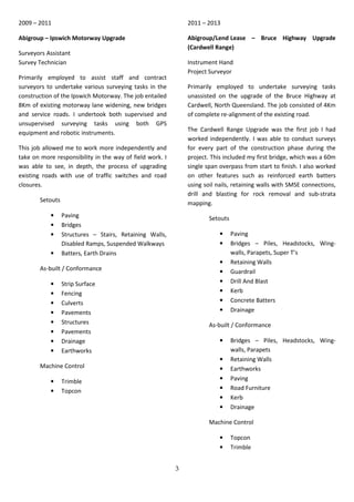 3
2009 – 2011
Abigroup – Ipswich Motorway Upgrade
Surveyors.Assistant
Survey Technician
Primarily employed to assist staff and contract
surveyors to undertake various surveying tasks in the
construction of the Ipswich Motorway. The job entailed
8Km of existing motorway lane widening, new bridges
and service roads. I undertook both supervised and
unsupervised surveying tasks using both GPS
equipment and robotic instruments.
This job allowed me to work more independently and
take on more responsibility in the way of field work. I
was able to see, in depth, the process of upgrading
existing roads with use of traffic switches and road
closures.
Setouts
• Paving
• Bridges
• Structures – Stairs, Retaining Walls,
Disabled Ramps, Suspended Walkways
• Batters, Earth Drains
As-built / Conformance
• Strip Surface
• Fencing
• Culverts
• Pavements
• Structures
• Pavements
• Drainage
• Earthworks
Machine Control
• Trimble
• Topcon
2011 – 2013
Abigroup/Lend.Lease – Bruce Highway Upgrade
(Cardwell Range)
Instrument.Hand
Project Surveyor
Primarily employed to undertake surveying tasks
unassisted on the upgrade of the Bruce Highway at
Cardwell, North Queensland. The job consisted of 4Km
of complete re-alignment of the existing road.
The Cardwell Range Upgrade was the first job I had
worked independently. I was able to conduct surveys
for every part of the construction phase during the
project. This included my first bridge, which was a 60m
single span overpass from start to finish. I also worked
on other features such as reinforced earth batters
using soil nails, retaining walls with SMSE connections,
drill and blasting for rock removal and sub-strata
mapping.
Setouts
• Paving
• Bridges – Piles, Headstocks, Wing-
walls, Parapets, Super T’s
• Retaining Walls
• Guardrail
• Drill And Blast
• Kerb
• Concrete Batters
• Drainage
As-built / Conformance
• Bridges – Piles, Headstocks, Wing-
walls, Parapets
• Retaining Walls
• Earthworks
• Paving
• Road Furniture
• Kerb
• Drainage
Machine Control
• Topcon
• Trimble
 