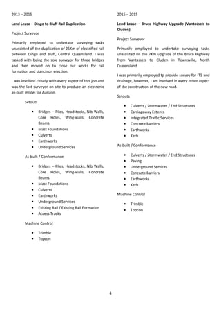 4
2013 – 2015
Lend Lease – Dingo to Bluff Rail Duplication
Project Surveyor
Primarily employed to undertake surveying tasks
unassisted of the duplication of 25Km of electrified rail
between Dingo and Bluff, Central Queensland. I was
tasked with being the sole surveyor for three bridges
and then moved on to close out works for rail
formation and stanchion erection.
I was involved closely with every aspect of this job and
was the last surveyor on site to produce an electronic
as-built model for Aurizon.
Setouts
• Bridges – Piles, Headstocks, Nib Walls,
Core Holes, Wing-walls, Concrete
Beams
• Mast Foundations
• Culverts
• Earthworks
• Underground Services
As-built / Conformance
• Bridges – Piles, Headstocks, Nib Walls,
Core Holes, Wing-walls, Concrete
Beams
• Mast Foundations
• Culverts
• Earthworks
• Underground Services
• Existing Rail / Existing Rail Formation
• Access Tracks
Machine Control
• Trimble
• Topcon
2015 – 2015
Lend Lease – Bruce Highway Upgrade (Vantassels to
Cluden)
Project Surveyor
Primarily employed to undertake surveying tasks
unassisted on the 7Km upgrade of the Bruce Highway
from Vantassels to Cluden in Townsville, North
Queensland.
I was primarily employed tp provide survey for ITS and
drainage, however, I am involved in every other aspect
of the construction of the new road.
Setouts
• Culverts / Stormwater / End Structures
• Carriageway Extents
• Integrated Traffic Services
• Concrete Barriers
• Earthworks
• Kerb
As-built / Conformance
• Culverts / Stormwater / End Structures
• Paving
• Underground Services
• Concrete Barriers
• Earthworks
• Kerb
Machine Control
• Trimble
• Topcon
 