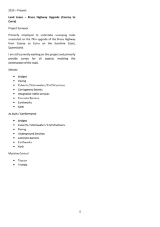 5
2015 – Present
Lend Lease – Bruce Highway Upgrade (Cooroy to
Curra)
Project Surveyor
Primarily employed to undertake surveying tasks
unassisted on the 7Km upgrade of the Bruce Highway
from Cooroy to Curra on the Sunshine Coast,
Queensland.
I am still currently working on this project and primarily
provide survey for all aspects involving the
construction of the road.
Setouts
• Bridges
• Paving
• Culverts / Stormwater / End Structures
• Carriageway Extents
• Integrated Traffic Services
• Concrete Barriers
• Earthworks
• Kerb
As-built / Conformance
• Bridges
• Culverts / Stormwater / End Structures
• Paving
• Underground Services
• Concrete Barriers
• Earthworks
• Kerb
Machine Control
• Topcon
• Trimble
 