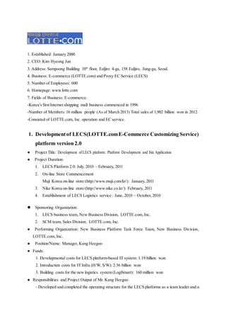 1. Established: January 2000
2. CEO: Kim Hyeong Jun
3. Address: Sampoong Building 10th
floor, Euljiro 4-ga, 158 Euljiro, Jung-gu, Seoul.
4. Business: E-commerce (LOTTE.com) and Proxy EC Service (LECS)
5. Number of Employees: 600
6. Homepage: www.lotte.com
7. Fields of Business: E-commerce.
-Korea's first Internet shopping mall business commenced in 1996
-Number of Members: 16 million people (As of March 2013) Total sales of 1,902 billion won in 2012.
-Consisted of LOTTE.com, Inc. operation and EC service.
1. Developmentof LECS(LOTTE.comE-Commerce Customizing Service)
platform version 2.0
● Project Title: Development of LECS platform: Platform Development and Site Application
● Project Duration:
1. LECS Platform 2.0: July, 2010 ~ February, 2011
2. On-line Store Commencement
Muji Korea on-line store (http://www.muji.com/kr/): January, 2011
3. Nike Korea on-line store (http://www.nike.co.kr/): February, 2011
4. Establishment of LECS Logistics service : June, 2010 ~ October, 2010
 Sponsoring Organization:
1. LECS business team, New Business Division, LOTTE.com, Inc.
2. SCM team, Sales Division, LOTTE.com, Inc.
● Performing Organization: New Business Platform Task Force Team, New Business Division,
LOTTE.com, Inc.
● Position/Name: Manager, Kang Heegoo
● Funds:
1. Developmental costs for LECS platform-based IT system: 1.19 billion won
2. Introduction costs for IT Infra (H/W, S/W): 2.56 billion won
3. Building costs for the new logistics system (LogiSmart): 160 million won
● Responsibilities and Project Output of Mr. Kang Heegoo
- Developed and completed the operating structure for the LECS platforms as a team leader and a
 