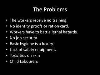 The Problems
• The workers receive no training.
• No identity proofs or ration card.
• Workers have to battle lethal hazards.
• No job security.
• Basic hygiene is a luxury.
• Lack of safety equipment.
• Toxicities on skin
• Child Labourers
 