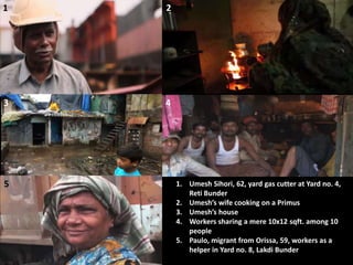 1 2
3
1. Umesh Sihori, 62, yard gas cutter at Yard no. 4,
Reti Bunder
2. Umesh’s wife cooking on a Primus
3. Umesh’s house
4. Workers sharing a mere 10x12 sqft. among 10
people
5. Paulo, migrant from Orissa, 59, workers as a
helper in Yard no. 8, Lakdi Bunder
4
5
 