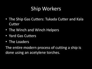 Ship Workers
• The Ship Gas Cutters: Tukada Cutter and Kala
Cutter
• The Winch and Winch Helpers
• Yard Gas Cutters
• The Loaders
The entire modern process of cutting a ship is
done using an acetylene torches.
 