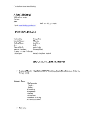 Curriculum vitae-AhadiBishugi
AhadiBishugi
6 Mcarthur street
Durban
4001
Cell: +27 (0) 731241984
Email :tthieubish@gmail.com
PERSONAL DETAILS
Nationality: Congolese
Marital Status: Married
Calling Name: Matthieu
Sex: Male
Date of Birth: 12/04/1982
Identity Number: 8104126186263
Driving License: Code :08
Languages: French, English, Swahili
EDUCATIONAL BACKGROUND
 Grade 12 Matric - High School-EDAP Institute, South Kivu Province , Bukavu,
Congo -2007
Subjects done
Mathematics
Physics
Biology
Chemistry
Geography
History
Philosophy
Scientific Drawing
Citizen Education
 Tertiary:
 