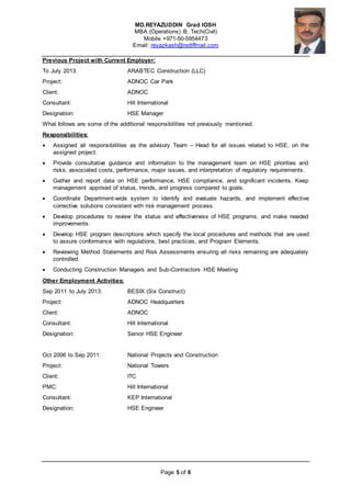 MD.REYAZUDDIN Grad IOSH
MBA (Operations) B. Tech(Civil)
Mobile +971-50-5954473
Email: reyazkash@rediffmail.com
Page 5 of 6
Previous Project with Current Employer:
To July 2013: ARABTEC Construction (LLC)
Project: ADNOC Car Park
Client: ADNOC
Consultant: Hill International
Designation: HSE Manager
What follows are some of the additional responsibilities not previously mentioned.
Responsibilities:
 Assigned all responsibilities as the advisory Team – Head for all issues related to HSE, on the
assigned project.
 Provide consultative guidance and information to the management team on HSE priorities and
risks, associated costs, performance, major issues, and interpretation of regulatory requirements .
 Gather and report data on HSE performance, HSE compliance, and significant incidents. Keep
management apprised of status, trends, and progress compared to goals.
 Coordinate Department-wide system to identify and evaluate hazards, and implement effective
corrective solutions consistent with risk management process.
 Develop procedures to review the status and effectiveness of HSE programs, and make needed
improvements.
 Develop HSE program descriptions which specify the local procedures and methods that are used
to assure conformance with regulations, best practices, and Program Elements.
 Reviewing Method Statements and Risk Assessments ensuring all risks remaining are adequately
controlled.
 Conducting Construction Managers and Sub-Contractors HSE Meeting
Other Employment Activities:
Sep 2011 to July 2013: BESIX (Six Construct)
Project: ADNOC Headquarters
Client: ADNOC
Consultant: Hill International
Designation: Senior HSE Engineer
Oct 2006 to Sep 2011: National Projects and Construction
Project: National Towers
Client: ITC
PMC: Hill International
Consultant: KEP International
Designation: HSE Engineer
 