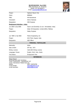 MD.REYAZUDDIN Grad IOSH
MBA (Operations) B. Tech(Civil)
Mobile +971-50-5954473
Email: reyazkash@rediffmail.com
Page 6 of 6
Project: Highland Resort Villa
Client: MIDMAK
PMC: Hill International
Consultant: Atkins Overseas
Designation: HSE Engineer
Employment Activities – India:
Jun 2004 to Apr 2006: Ganon and Dunkerley Co Ltd - Ahmedabad, India)
Project: Indian Oil Corporation Limited (IOCL) Refinery
Designation: Safety Engineer
Jun 1999 to -Apr 2002 Petron Engineering Ltd
Project: ACC Plant, Gujarat, India
Designation: HSE Officer
PERSONAL PARTICULARS
Nationality: Indian
Date of Birth: 30th Nov, 1973
Driving License: Valid UAE Driving License
Languages Known: English, Hindi. Urdu, Arabic
Visa Status: Employment Visa
REFERENCES
Wasyl Terych
PhD MA DMS CFIOSH; DipOSH FCIM FIES(Scot)
Turner Construction - International LLC
Turner International Middle East Ltd.
Mobile: 00971 505763789
e-mail Private: wasylti@yahoo.co.uk
e-mail Business: wterych@tcco.com
 