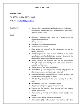 CURRICULAM VITAE
Roushan Kumar
Ph: 09752645459 & 08271040618
MAIL Id. - roushan02@gmail.com
SUMMARY: - : B.Com & Store Management with more then 06 (Six) years’
experience in the field of STORES Management in the areas of
Material, Stores & HSD
Stores :-
• Continues communication with SITE departments for
requirement of material.
• Raising indents
• Follow up with purchase department
• Interaction with vendors
• Endorsement of material to Q.C. department for perfect
Quality Assurance
• Receipt of goods into store in good condition as per proper
specification in P.O and obtain the necessary documents like
challan, bills, royalty, waybill and certificates
• Issuing material to different users as per requirements
through proper authorized person with proper prescribed
issue slip and signature
• Maintenance of spares for machinery’s
• Prepartition of Stock ledger and posting category wise &
Maintenance proper bin locations for Materials
• Prepartition of daily material Receipt register (D.M.R.R) and
daily material Issue register (D.M.I.R)
• Bills Checking & Passing to Accounts according to purchase
order
• Data entry in Tally ERP 9.0 related to stores
• Physicals checking with appropriate documents
• Preparation fast moving, slow moving and non moving
reports periodically
• Preparation of inward and outward stock transfer note
reports
• Preparation of debit/credit note month wise
• Preparation of high value, medium value and low value store
 