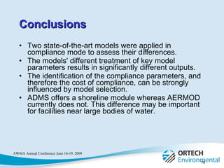 Conclusions Two state-of-the-art models were applied in compliance mode to assess their differences.  The models' different treatment of key model parameters results in significantly different outputs.  The identification of the compliance parameters, and therefore the cost of compliance, can be strongly influenced by model selection.  ADMS offers a shoreline module whereas AERMOD currently does not. This difference may be important for facilities near large bodies of water.  