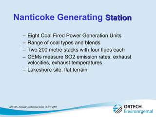 Eight Coal Fired Power Generation Units Range of coal types and blends Two 200 metre stacks with four flues each CEMs measure SO2 emission rates, exhaust velocities, exhaust temperatures Lakeshore site, flat terrain Nanticoke Generating  Station 