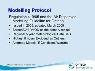 Regulation 419/05 and the Air Dispersion Modelling Guideline for Ontario Issued in 2005, updated March 2009 Screen3/AERMOD as the primary model Regional 5 year Meteorological Data Sets Highest 8 hours Excluded as Outliers Alternate Models ‘If Conditions Warrant’ Modelling Protocol 