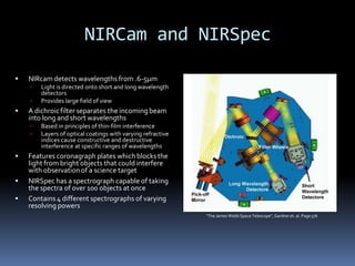 NIRCam and NIRSpec
 NIRcam detects wavelengths from .6-5μm
 Light is directed onto short and long wavelength
detectors
 Provides large field of view
 A dichroicfilter separates the incoming beam
into long and short wavelengths
 Based in principles of thin-film interference
 Layers of optical coatings with varying refractive
indices cause constructive and destructive
interference at specific ranges of wavelengths
 Features coronagraph plates whichblocksthe
light from bright objects that could interfere
with observationof a science target
 NIRSpec has a spectrograph capable of taking
the spectra of over 100 objects at once
 Contains 4 different spectrographs of varying
resolving powers
“The James WebbSpace Telescope”,Gardneret. al. Page576
 