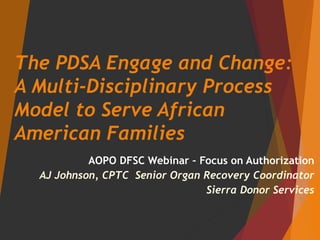 The PDSA Engage and Change:
A Multi-Disciplinary Process
Model to Serve African
American Families
AOPO DFSC Webinar – Focus on Authorization
AJ Johnson, CPTC Senior Organ Recovery Coordinator
Sierra Donor Services
 