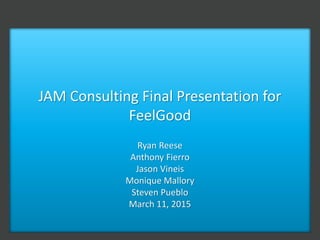 JAM Consulting Final Presentation for
FeelGood
Ryan Reese
Anthony Fierro
Jason Vineis
Monique Mallory
Steven Pueblo
March 11, 2015
 