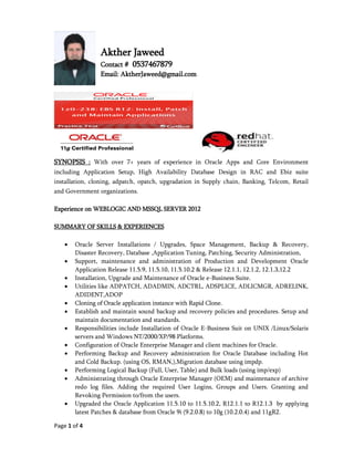 Page 1 of 4
Akther Jaweed
Contact # 0537467879
Email: AktherJaweed@gmail.com
SYNOPSIS : With over 7+ years of experience in Oracle Apps and Core Environment
including Application Setup, High Availability Database Design in RAC and Ebiz suite
installation, cloning, adpatch, opatch, upgradation in Supply chain, Banking, Telcom, Retail
and Government organizations.
Experience on WEBLOGIC AND MSSQL SERVER 2012
SUMMARY OF SKILLS & EXPERIENCES
 Oracle Server Installations / Upgrades, Space Management, Backup & Recovery,
Disaster Recovery, Database ,Application Tuning, Patching, Security Administration,
 Support, maintenance and administration of Production and Development Oracle
Application Release 11.5.9, 11.5.10, 11.5.10.2 & Release 12.1.1, 12.1.2, 12.1.3,12.2
 Installation, Upgrade and Maintenance of Oracle e-Business Suite.
 Utilities like ADPATCH, ADADMIN, ADCTRL, ADSPLICE, ADLICMGR, ADRELINK,
ADIDENT,ADOP
 Cloning of Oracle application instance with Rapid Clone.
 Establish and maintain sound backup and recovery policies and procedures. Setup and
maintain documentation and standards.
 Responsibilities include Installation of Oracle E-Business Suit on UNIX /Linux/Solaris
servers and Windows NT/2000/XP/98 Platforms.
 Configuration of Oracle Enterprise Manager and client machines for Oracle.
 Performing Backup and Recovery administration for Oracle Database including Hot
and Cold Backup. (using OS, RMAN,),Migration database using impdp.
 Performing Logical Backup (Full, User, Table) and Bulk loads (using imp/exp)
 Administrating through Oracle Enterprise Manager (OEM) and maintenance of archive
redo log files. Adding the required User Logins, Groups and Users. Granting and
Revoking Permission to/from the users.
 Upgraded the Oracle Application 11.5.10 to 11.5.10.2, R12.1.1 to R12.1.3 by applying
latest Patches & database from Oracle 9i (9.2.0.8) to 10g (10.2.0.4) and 11gR2.
 