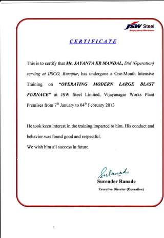fuSreerErhglng altue o illllw drcotw
CERTIFICATE
This is to certit, that Mr. JAYANTA KR MANDAL, DM (Operation)
serving at IISCO, Burnpur, has undergone a One-Month Intensive
Training on "OPERATING MODERN LA$GE BLAST
FURNACE, at JSW Steel Limited, Vrjayan agar Works Plant
Premises from 7th Jantary to 04ft February 2Ol3
He took keen interest in the training imparted to him. His conduct and
behavior was found good and respectful.
We wish him all success in future.
!'/"^"LSurender Ranade
Executive Director (Operation)
 