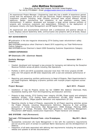 John Matthew Scrowston
1, Elms Drive, Kirk Ella, East Yorkshire. HU107QH. United Kingdom.
Tel: +44 (0) 7775 858441 – Email: john@jscrowston.karoo.co.uk LinkedIn Profile
An experienced Project Manager / Engineering Lead who has a wealth of experience gained
across both the aerospace and oil and gas industries. Project managing numerous capital
investment projects including, large complex structural tests across different aircraft
platforms; design, manufacture and installation of new pipelines; cooling tower
refurbishment. In addition, developed and managed a large annual revenue portfolio of
projects with numerous customers and stakeholders. Proficient in the deployment of
aerospace industry Life Cycle Management and BP Capital Value Process.
An experienced and accomplished individual with a professional and positive attitude to
work. Displays natural leadership skills, communicates and presents well at all levels. Enjoys
working in a fast moving environment, motivating and developing others to deliver on
KEY ACHIEVEMENTS
BP publication in the site magazine showcasing CT14 Cooling tower refurbishment safety
performance
BAE SYSTEMS prestigious silver Chairman’s Award 2010 supporting our Total Performance
Culture Category
BAE SYSTEMS bronze Chairman’s Award 2008 Exceeding Customer Expectations Category
CAREER EXPERIENCE
BP Chemicals LTD – (Contract Based)
Portfolio Manager November 2014 –
Present
• Created, developed and managed a new process for managing and delivering the Exception
Revenue Portfolio across all plants including Site Operations.
• Portfolio in 2015 and 2016 successfully executed more than 100 minor projects (£3.9M
total) and 120 projects (£4.4M total) respectively with a cost and schedule performance of
95%.
• Reporting and presenting portfolio performance to Head of Projects, Plant Superintendent’s
and Asset Engineers. Managing a dynamic portfolio with multiple project engineers across
all trades.
Project Manager April 2012 - Present
• Installation of Cap Ex Projects across top tier COMAH Site (Saltend Chemicals Park).
Successfully leading both Front End Engineering and Execution activities.
• Projects to date include, CT12 Cooling tower integrity (£5.5M), Power supply and substation
feasibility (£750k), CT14 Cooling tower refurbishment (£3.2M), Ethyl Acetate (EtAc)
debottleneck (£140k), Offgas pipeline demolition and replacement (£1.3m)
• Reporting directly to Head of Projects, responsible for all Project reporting activities across
the Project lifecycle, including Requirements Definition, Resource & Cost profiling,
production of Tender Documents, Risk Management, HSSE Strategy, Planning (MSP),
Management of Change, Pre-tasks, Work Pack generation, Sub-Contract Management,
Procurement (SAP based), Construction Supervision, Project handover and closeout.
BAE SYSTEMS – Hull (Permanent)
Test Lead – F35 Component Structural Tests – circa 18 employees. May 2011 – March
2012
• Successfully conducted Life Cycle Management in line with the customer’s requirements
and act as prime point of contact to Lockheed Martin Aeronautics and the US Department of
Defence.
• Integration of all tasks associated with defining test requirements including the preparation,
release and updates to all test documentation.
 