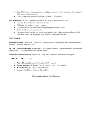 ♦ Work HGSL issues for management (special project given to those who could show their job
skills within the department)
♦ Fluent in operating systems including CAS, MTV, CCP2 and CIS
Shift Supervisor, Rite Aid Corporation, Louisville, KY, March 2009-November 2010
♦ Served as the onsite leader for team members
♦ Addressed and resolved customer concerns
♦ Consulted one-on-one with employees regarding performance issues
♦ Assisted with transactions as needed
♦ Oversaw areas such as, but not limited to, processing daily sales reports, completing vendor
purchasing orders and developing store layout for maximum efficiency
EDUCATION
Sullivan University, Louisville, KY, Bachelors Degree in Business Management with Human Resources
emphasis, Graduated September 2011
Ivy Tech Community College, Sellersburg, IN, seeking an Associates Degree in Business Management,
August 2004 – 2006, completed courses towards degree
Indiana University Southeast, August 2001 – May 2004, completed courses towards degree
COMMUNITY ACTIVITIES
♦ Active Member, Knights of Columbus, 2007 – present
♦ Annual Volunteer, St. Francis Catholic Church Picnic, 1994 – present
♦ Active Member, St. Francis Catholic Church
♦ Volunteer, Red Cross Children’s Picnic, 2008
References Available Upon Request
 
