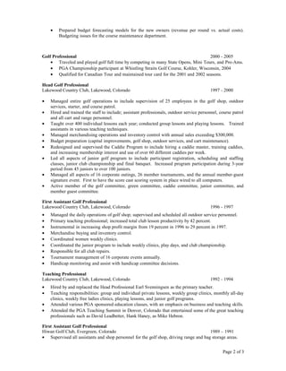 • Prepared budget forecasting models for the new owners (revenue per round vs. actual costs).
Budgeting issues for the course maintenance department.
Golf Professional 2000 - 2005
• Traveled and played golf full time by competing in many State Opens, Mini Tours, and Pro-Ams.
• PGA Championship participant at Whistling Straits Golf Course, Kohler, Wisconsin, 2004
• Qualified for Canadian Tour and maintained tour card for the 2001 and 2002 seasons.
Head Golf Professional
Lakewood Country Club, Lakewood, Colorado 1997 - 2000
• Managed entire golf operations to include supervision of 25 employees in the golf shop, outdoor
services, starter, and course patrol.
• Hired and trained the staff to include; assistant professionals, outdoor service personnel, course patrol
and all cart and range personnel.
• Taught over 400 individual lessons each year; conducted group lessons and playing lessons. Trained
assistants in various teaching techniques.
• Managed merchandising operations and inventory control with annual sales exceeding $300,000.
• Budget preparation (capital improvements, golf shop, outdoor services, and cart maintenance).
• Redesigned and supervised the Caddie Program to include hiring a caddie master, training caddies,
and increasing membership interest and use of over 60 different caddies per week.
• Led all aspects of junior golf program to include participant registration, scheduling and staffing
classes, junior club championship and final banquet. Increased program participation during 3-year
period from 45 juniors to over 100 juniors.
• Managed all aspects of 16 corporate outings, 26 member tournaments, and the annual member-guest
signature event. First to have the score cast scoring system in place wired to all computers.
• Active member of the golf committee, green committee, caddie committee, junior committee, and
member guest committee.
First Assistant Golf Professional
Lakewood Country Club, Lakewood, Colorado 1996 - 1997
• Managed the daily operations of golf shop; supervised and scheduled all outdoor service personnel.
• Primary teaching professional; increased total club lesson productivity by 42 percent.
• Instrumental in increasing shop profit margin from 19 percent in 1996 to 29 percent in 1997.
• Merchandise buying and inventory control.
• Coordinated women weekly clinics.
• Coordinated the junior program to include weekly clinics, play days, and club championship.
• Responsible for all club repairs.
• Tournament management of 16 corporate events annually.
• Handicap monitoring and assist with handicap committee decisions.
Teaching Professional
Lakewood Country Club, Lakewood, Colorado 1992 - 1994
• Hired by and replaced the Head Professional Earl Svenningsen as the primary teacher.
• Teaching responsibilities: group and individual private lessons, weekly group clinics, monthly all-day
clinics, weekly free ladies clinics, playing lessons, and junior golf programs.
• Attended various PGA sponsored education classes, with an emphasis on business and teaching skills.
• Attended the PGA Teaching Summit in Denver, Colorado that entertained some of the great teaching
professionals such as David Leadbetter, Hank Haney, as Mike Hebron.
First Assistant Golf Professional
Hiwan Golf Club, Evergreen, Colorado 1989 – 1991
• Supervised all assistants and shop personnel for the golf shop, driving range and bag storage areas.
Page 2 of 3
 