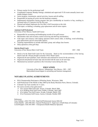 • Primary teacher for the professional staff.
• Coordinated Corporate Monday Outings; scheduled and supervised 15-20 events annually (most were
double shotgun events).
• Junior program, tournaments, special activities, lessons and all staffing.
• Responsible for posting all scores into the handicap computer.
• Implemented merchandise buying program that gave membership an incentive to buy, resulting in
increased sales of 12 percent over the first year.
• Planned and helped implement the first Men’s Golf Association at the club.
• Club repair, re-shafting, re-heading, grip replacement and all minor repairs.
Assistant Golf Professional
University of New Mexico, South Golf Course 1987 - 1988
• Responsible for accounting and bookkeeping records of two golf courses.
• Merchandise sales and inventory control (receiving and shelving merchandise).
• Club repair and extensive club making operation (built custom clubs, re-shafting, wood refinishing,
grip replacements and all conceivable repairs).
• Teaching responsibilities to include individual, group, and college class lessons.
• Daily operations of the golf shop.
Interim Head Coach
University of New Mexico Men’s Golf Team 1987 - 1988
• Hired to be the Head Golf Coach for the University. Hired on the recommendation of the leaving
Head Coach Mr. Dwayne Knight (currently UNLV Head Coach).
• Organized all team qualifiers, team selections and continued to recruit for the university.
• Organized and planned all team trips and traveled with the team on all such trips.
• Maintained my assistant’s position at the University Course during this time.
EDUCATION
University of New Mexico, Albuquerque, New Mexico, 1983 – 1987.
Matriculated toward degree in accounting and business management.
NOTABLE PLAYING ACHIEVEMENTS
• PGA Championship Participant at Whistling Straits, Wisconsin, 2004
• Golf Professional of the Month in May 2004 by the Rocky Mountain News, Denver, Colorado.
• Colorado Cup Team member for 11 years.
• Set course records at four golf courses:
 58 at Aurora Hills Golf Club, Aurora, Colorado, March 2004
 62 at Walking Stick Golf Course, Pueblo, Colorado, April 2003
 62 at Indian Tree Golf Course, Arvada, Colorado, March 1992
 62 at Fitzsimons Golf Course, Aurora, Colorado, October 2005
References:
Cary Callihan :(303) 739-1550 - Head Golf Professional Aurora Hills GC
Chuck Shaffer: (303) 908-2821- General Professional V. Supervisor of Staff (State of Colorado)
Lowell Keppel: (720) 364-3085 – Chiropractor/Health Medicine Specailist
Page 3 of 3
 