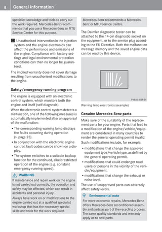 specialist knowledge and tools to carry out
the work required. Mercedes-Benz recom-
mends that you use a Mercedes-Benz or MTU
Service Centre for this purpose.
! Unauthorised intervention in the injection
system and the engine electronics can
affect the performance and emissions of
the engine. Compliance with factory set-
tings and legal environmental protection
conditions can then no longer be guaran-
teed.
The implied warranty does not cover damage
resulting from unauthorised modifications to
the engine.
Safety/emergency running program
The engine is equipped with an electronic
control system, which monitors both the
engine and itself (self-diagnosis).
When the electronic control system detects a
malfunction, one of the following measures is
automatically implemented after an appraisal
of the malfunction:
RThe corresponding warning lamp displays
the faults occurring during operation
(Y page 25).
RIn conjunction with the electronic engine
control, fault codes can be shown on a dis-
play.
RThe system switches to a suitable backup
function for the continued, albeit restricted
operation of the engine (e.g. constant
emergency running speed).
G WARNING
If maintenance and repair work on the engine
is not carried out correctly, the operation and
safety may be affected, which can result in
accidents and personal injury.
Always have work on or modifications to the
engine carried out at a qualified specialist
workshop that has the necessary special
skills and tools for the work required.
Mercedes-Benz recommends a Mercedes-
Benz or MTU Service Centre.
The Daimler diagnostic tester can be
attached to the 14-pin diagnostic socket on
the equipment, or to the service plug accord-
ing to the EU Directive. Both the malfunction
message memory and the saved engine data
can be read by this device.
Warning lamp electronics (example)
Genuine Mercedes-Benz parts
Make sure of the suitability of the replace-
ment parts for your engine. Parts that lead to
a modification of the engine/vehicle/equip-
ment are considered in many countries to
render the general operating permit invalid.
Such modifications include, for example:
Rmodifications that change the approved
equipment type/vehicle type, as defined by
the general operating permit.
Rmodifications that could endanger road
users or persons in the vicinity of the vehi-
cle/equipment.
Rmodifications that change the exhaust or
noise level.
The use of unapproved parts can adversely
affect safety levels.
H Environmental note
For more economic repairs, Mercedes-Benz
offers Mercedes-Benz reconditioned assem-
bly and parts as part of the recycling process.
The same quality standards and warranty
apply as to new parts.
8 General information
 