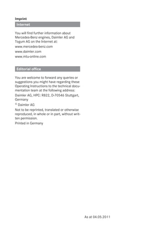 Imprint
Internet
You will find further information about
Mercedes-Benz engines, Daimler AG and
Togum AG on the Internet at:
www.mercedes-benz.com
www.daimler.com
www.mtu-online.com
Editorial office
You are welcome to forward any queries or
suggestions you might have regarding these
Operating Instructions to the technical docu-
mentation team at the following address:
Daimler AG, HPC: R822, D-70546 Stuttgart,
Germany
© Daimler AG
Not to be reprinted, translated or otherwise
reproduced, in whole or in part, without writ-
ten permission.
Printed in Germany
As at 04.05.2011
 