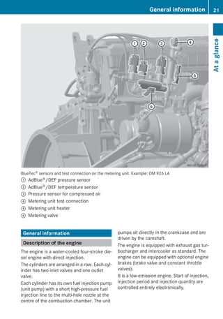 BlueTec® sensors and test connection on the metering unit. Example: OM 926 LA
: AdBlue®/DEF pressure sensor
; AdBlue®/DEF temperature sensor
= Pressure sensor for compressed air
? Metering unit test connection
A Metering unit heater
B Metering valve
General information
Description of the engine
The engine is a water-cooled four-stroke die-
sel engine with direct injection.
The cylinders are arranged in a row. Each cyl-
inder has two inlet valves and one outlet
valve.
Each cylinder has its own fuel injection pump
(unit pump) with a short high-pressure fuel
injection line to the multi-hole nozzle at the
centre of the combustion chamber. The unit
pumps sit directly in the crankcase and are
driven by the camshaft.
The engine is equipped with exhaust gas tur-
bocharger and intercooler as standard. The
engine can be equipped with optional engine
brakes (brake valve and constant throttle
valves).
It is a low-emission engine. Start of injection,
injection period and injection quantity are
controlled entirely electronically.
General information 21
Ataglance
 