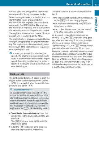 exhaust port. This brings about the desired
decompression during the power stroke.
When the engine brake is activated, the con-
stant throttle valves are opened. For
OM 904/OM 924 engines, the actuation is
pneumatic. For OM 906/OM 926 engines,
the actuation is hydraulic. The brake valve on
the exhaust gas turbocharger is also closed.
The engine brake is actuated by the FR (drive
control) unit (Y page 23) or the ADM.
The engine brake is always deactivated below
900 rpm. This prevents the engine from stall-
ing. The engine brake is automatically deac-
tivated even if the position sensor (e.g. accel-
erator pedal) is in use.
i In emergency mode (constant engine
speed), the engine brake can only be acti-
vated in overrun mode at increased engine
speed. Once the constant engine speed is
reached, the engine brake is automatically
deactivated again.
Cold-start aid
The cold-start aid makes it easier to start the
engine at low outside temperatures (below
–15 †); it is activated when the outside tem-
perature falls below –4 †.
H Environmental note
At outside temperatures below about –4 †
the cold-start aid minimises emissions (after
starting the engine). In addition, it reduces the
load on the starter motor and batteries and
enables the engine to be started more rapidly.
For this reason you should only start the
engine after the % indicator lamp goes out.
X To activate the cold-start aid: turn the
vehicle key to the drive position in the igni-
tion lock.
The % indicator lamp lights up in the
instrument panel.
X After the % indicator lamp goes out,
start the engine within 30 seconds.
The cold-start aid is automatically deactiva-
ted if:
Rthe engine is not started within 30 seconds
of the % indicator lamp going out.
Rthe engine is started while the % indi-
cator lamp is still lit.
Rthe coolant temperature reaches around
0 † while the engine is running.
At a coolant temperature above approx-
imately –4 †, the % indicator lamp goes
out after approximately 2 seconds (function
check). At a coolant temperature below
approximately –4 †, the % indicator lamp
goes out after approximately 20 seconds.
Have the cold-start aid checked and repaired
at a qualified specialist workshop. Mercedes-
Benz recommends that you use a Mercedes-
Benz or MTU Service Centre for this purpose
(Y page 11). Work relevant to safety or on
safety-related systems must be carried out at
a qualified specialist workshop.
General information 27
Ataglance
Z
 