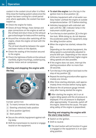coolant in the coolant circuit after it is filled.
Only close the heating system valves once the
engine has been running for a brief period
and, where applicable, the coolant has been
topped up.
X Check the engine for leaks.
X Check all hose fittings, hose clamps and
pipe connections on the engine as well as
the oil feed and return lines on the exhaust
gas turbocharger for leaks and firm seating.
X Around five minutes after switching off the
engine, check the engine oil level with the
dipstick.
The oil level should be between the upper
and lower marks on the dipstick.
X Check the seating of the bracket secured
to the engine.
X Check the tightness of bolts on the exhaust
manifold, engine mountings, coolant pump,
starter motor and air compressor.
Starting and stopping the engine with
the key
Example: ignition lock
g To insert/remove the vehicle key
1 Steering unlocked/radio position
2 Drive position (ignition)
3 Start position
X Secure the vehicle/equipment against roll-
ing away.
X Shift the transmission to neutral or engage
neutral on the equipment.
X To start the engine: turn the key in the
ignition lock to drive position 2.
X Vehicles/equipment with a hot-water aux-
iliary heater: preheat the engine at outside
temperatures below −20 † before starting.
X Vehicles/equipment with cold-start aid:
wait until the % indicator lamp in the
instrument cluster goes out.
X Turn the key to start position 3 in the igni-
tion lock. While doing so, do not depress
the accelerator pedal. For equipment, keep
the idling function active.
X When the engine has started, release the
key.
Depending on the vehicle/equipment, the
idling speed is automatically adjusted to
around 600 rpm. Depending on the nature
of the work to be performed, higher engine
idling speeds are also possible.
X If the engine does not start, interrupt the
starting procedure after no more than
30 seconds.
X Turn the key in the ignition lock back to the
stop at key position g.
X Repeat the starting procedure after approx-
imately one minute.
X After three starting attempts, wait approx-
imately three minutes before trying again.
X Observe the oil pressure gauge immedi-
ately after having started the engine.
! After starting the engine, let it run at
engine idling speed until the oil pressure is
displayed. If no oil pressure is displayed
after approximately 10 seconds, switch off
the engine. Determine the cause. The oper-
ating safety of the engine is jeopardised.
Starting and stopping the engine with
the start/stop button
X Switch on the ignition.
X Shift to neutral.
i The start button will not function if a gear
is engaged or the equipment is in an oper-
ating position.
36 OperationDrivingmode/workingmode
 