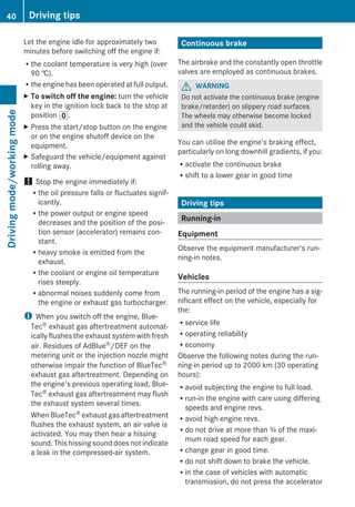 Let the engine idle for approximately two
minutes before switching off the engine if:
Rthe coolant temperature is very high (over
90 †).
Rthe engine has been operated at full output.
X To switch off the engine: turn the vehicle
key in the ignition lock back to the stop at
position u.
X Press the start/stop button on the engine
or on the engine shutoff device on the
equipment.
X Safeguard the vehicle/equipment against
rolling away.
! Stop the engine immediately if:
Rthe oil pressure falls or fluctuates signif-
icantly.
Rthe power output or engine speed
decreases and the position of the posi-
tion sensor (accelerator) remains con-
stant.
Rheavy smoke is emitted from the
exhaust.
Rthe coolant or engine oil temperature
rises steeply.
Rabnormal noises suddenly come from
the engine or exhaust gas turbocharger.
i When you switch off the engine, Blue-
Tec® exhaust gas aftertreatment automat-
ically flushes the exhaust system with fresh
air. Residues of AdBlue®/DEF on the
metering unit or the injection nozzle might
otherwise impair the function of BlueTec®
exhaust gas aftertreatment. Depending on
the engine's previous operating load, Blue-
Tec® exhaust gas aftertreatment may flush
the exhaust system several times.
WhenBlueTec® exhaust gas aftertreatment
flushes the exhaust system, an air valve is
activated. You may then hear a hissing
sound. This hissing sound does not indicate
a leak in the compressed-air system.
Continuous brake
The airbrake and the constantly open throttle
valves are employed as continuous brakes.
G WARNING
Do not activate the continuous brake (engine
brake/retarder) on slippery road surfaces.
The wheels may otherwise become locked
and the vehicle could skid.
You can utilise the engine's braking effect,
particularly on long downhill gradients, if you:
Ractivate the continuous brake
Rshift to a lower gear in good time
Driving tips
Running-in
Equipment
Observe the equipment manufacturer's run-
ning-in notes.
Vehicles
The running-in period of the engine has a sig-
nificant effect on the vehicle, especially for
the:
Rservice life
Roperating reliability
Reconomy
Observe the following notes during the run-
ning-in period up to 2000 km (30 operating
hours):
Ravoid subjecting the engine to full load.
Rrun-in the engine with care using differing
speeds and engine revs.
Ravoid high engine revs.
Rdo not drive at more than ¾ of the maxi-
mum road speed for each gear.
Rchange gear in good time.
Rdo not shift down to brake the vehicle.
Rin the case of vehicles with automatic
transmission, do not press the accelerator
40 Driving tipsDrivingmode/workingmode
 