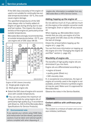 If the SAE class (viscosity) of the engine oil
used is not suitable for continually low out-
side temperatures below −20 †, this could
cause engine damage.
The specified temperatures of the SAE
class always refer to freshly added oil.
Engine oil ages during driving due to soot
and fuel residue. This impairs the charac-
teristics of the engine oil, particularly at low
outside temperatures.
Mercedes-Benz strongly recommends that,
at outside temperatures below −20 †, you
use engine oils of SAE class 5W-30.
Engine oil SAE classes (viscosity)
: Single-grade engine oils
; Multi-grade engine oils
X Select the SAE class of engine oil in accord-
ance with outside temperatures.
i You can only achieve the maximum oil
change intervals by using engine oils of
particularly high quality (e.g. in accordance
with Sheet no. 228.5 of the Mercedes-Benz
Specifications for Service Products).
H Environmental note
If you operate your vehicle using FAME fatty
acid methyl ester fuel (bio-diesel), special pre-
cautions must be taken and national specifi-
cations complied with when disposing of
engine oils. Information is available from any
Mercedes-Benz or MTU Service Centre.
Adding/topping up the engine oil
Do not add too much oil. If you add too much
oil, the engine or the catalytic converter could
be damaged. Drain or siphon off any excess
oil.
When topping up, Mercedes-Benz recom-
mends that you only use engine oil of the
same grade and SAE class as the oil filled at
the last oil change.
Check the oil level before topping up the
engine oil (Y page 34).
You can find more information on topping up
the engine oil in the “Changing the engine oil
and filter” section (Y page 62).
Miscibility of engine oils
The benefits of high-quality engine oils are
diminished if you mix them.
Engine oils are differentiated according to:
Rengine oil brand
Rquality grade (Sheet no.)
RSAE viscosity class
If, in exceptional circumstances, the type of
engine oil currently used in the engine is not
available, another mineral or synthetic engine
oil may be used. Make sure it is approved for
Mercedes-Benz.
Observe the notes in the Service Booklet.
Coolants
Coolant additive with antifreeze prop-
erties
The coolant is a mixture of water and corro-
sion inhibitor/antifreeze.
48 Service productsMaintenanceandcare
 