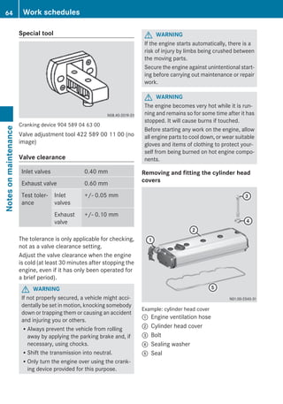 Special tool
Cranking device 904 589 04 63 00
Valve adjustment tool 422 589 00 11 00 (no
image)
Valve clearance
Inlet valves 0.40 mm
Exhaust valve 0.60 mm
Test toler-
ance
Inlet
valves
+/- 0.05 mm
Exhaust
valve
+/- 0.10 mm
The tolerance is only applicable for checking,
not as a valve clearance setting.
Adjust the valve clearance when the engine
is cold (at least 30 minutes after stopping the
engine, even if it has only been operated for
a brief period).
G WARNING
If not properly secured, a vehicle might acci-
dentally be set in motion, knocking somebody
down or trapping them or causing an accident
and injuring you or others.
RAlways prevent the vehicle from rolling
away by applying the parking brake and, if
necessary, using chocks.
RShift the transmission into neutral.
ROnly turn the engine over using the crank-
ing device provided for this purpose.
G WARNING
If the engine starts automatically, there is a
risk of injury by limbs being crushed between
the moving parts.
Secure the engine against unintentional start-
ing before carrying out maintenance or repair
work.
G WARNING
The engine becomes very hot while it is run-
ning and remains so for some time after it has
stopped. It will cause burns if touched.
Before starting any work on the engine, allow
all engine parts to cool down, or wear suitable
gloves and items of clothing to protect your-
self from being burned on hot engine compo-
nents.
Removing and fitting the cylinder head
covers
Example: cylinder head cover
: Engine ventilation hose
; Cylinder head cover
= Bolt
? Sealing washer
A Seal
64 Work schedulesNotesonmaintenance
 